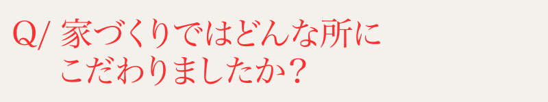 Q⁄家づくりではどんなところにこだわりましたか？