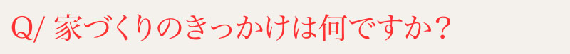 Q⁄家づくりのきっかけは何ですか？