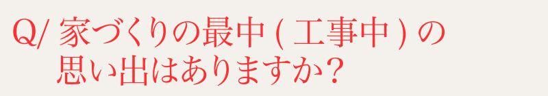 Q⁄家づくりの最中(工事中)の思い出はありますか？