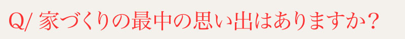 Q⁄家づくりの最中の思い出はありますか？