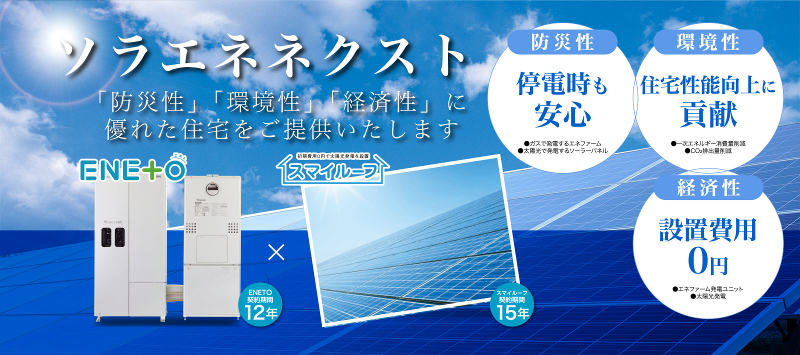 ソラエネネクストとは、大阪ガスが提供する新しい自家発電サポートサービスです。家庭用燃料電池「エネファームtype S」の発電ユニットと太陽光発電を組み合わせ、電気を自宅で作り出す暮らしを支援し、「防災性」「環境姓」「経済性」に優れた住宅をご提供いたします。